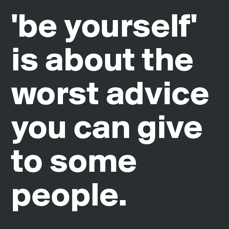 'be yourself' is about the worst advice you can give to some people. 