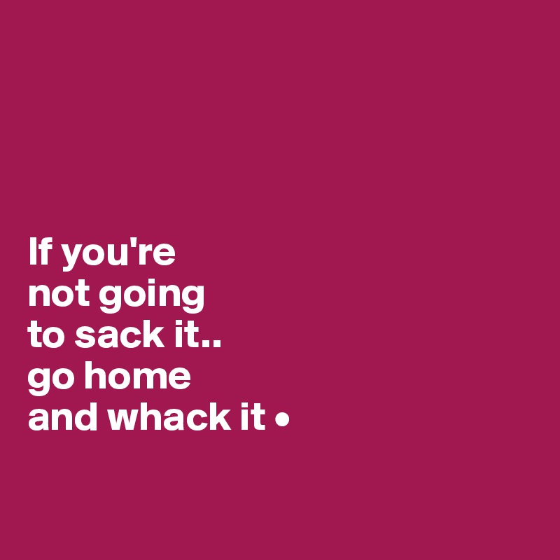 




If you're
not going
to sack it..
go home
and whack it •

