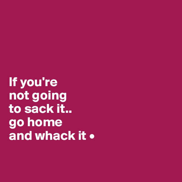 




If you're
not going
to sack it..
go home
and whack it •

