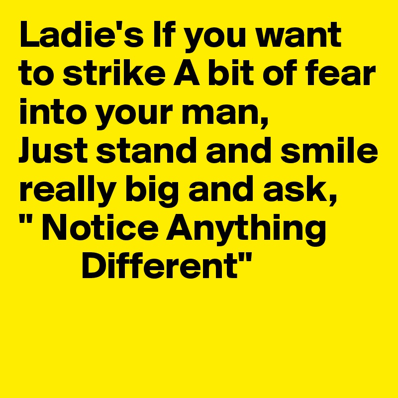 Ladie's If you want to strike A bit of fear into your man,
Just stand and smile really big and ask,
" Notice Anything 
        Different" 

