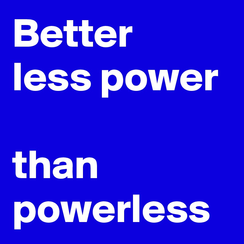 Better
less power

than
powerless