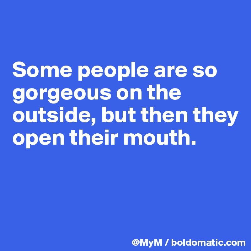 

Some people are so gorgeous on the outside, but then they open their mouth.


