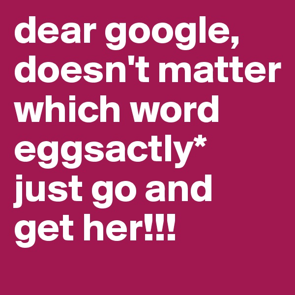 dear google, doesn't matter which word eggsactly*
just go and get her!!!