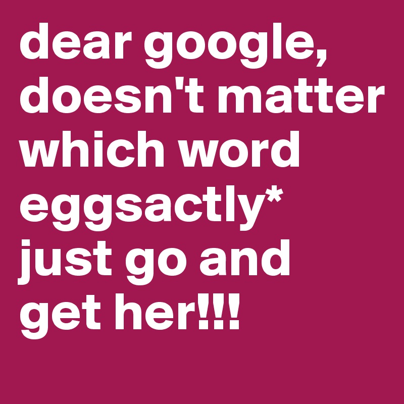 dear google, doesn't matter which word eggsactly*
just go and get her!!!
