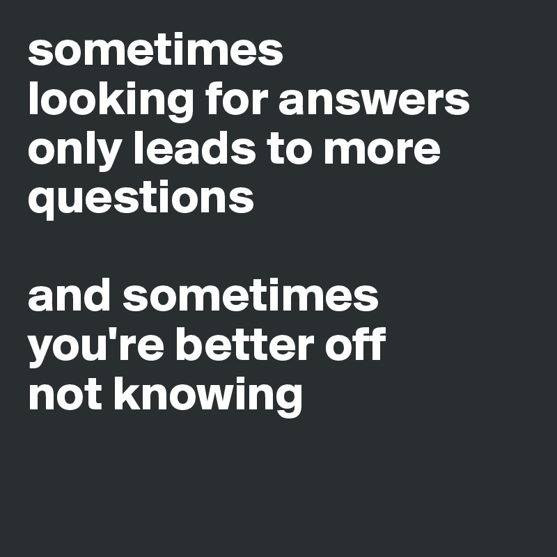 sometimes 
looking for answers 
only leads to more questions

and sometimes 
you're better off 
not knowing 

