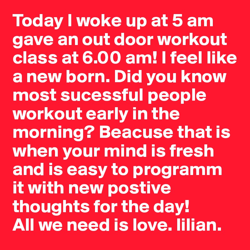 Today I woke up at 5 am gave an out door workout class at 6.00 am! I feel like a new born. Did you know most sucessful people workout early in the morning? Beacuse that is when your mind is fresh and is easy to programm it with new postive thoughts for the day! 
All we need is love. lilian.