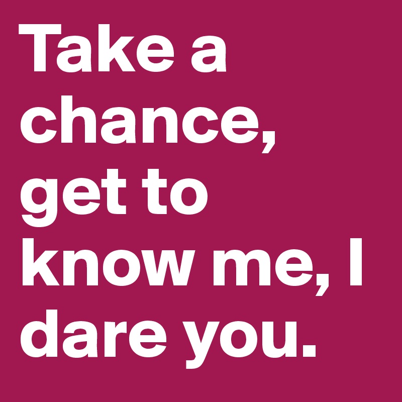 Take a chance, get to know me, I dare you.