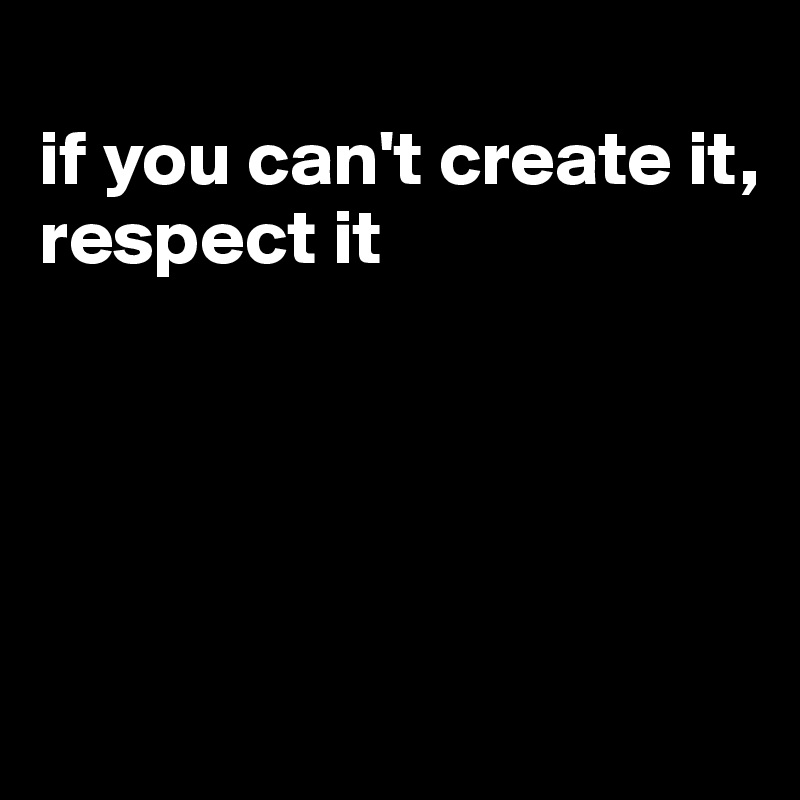 
if you can't create it, respect it





