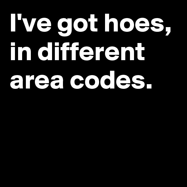 I've got hoes, in different area codes. 
 
