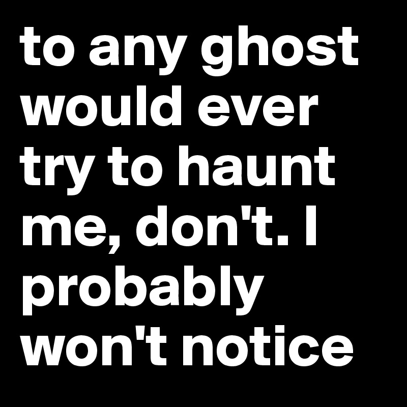 to any ghost would ever try to haunt me, don't. I probably won't notice