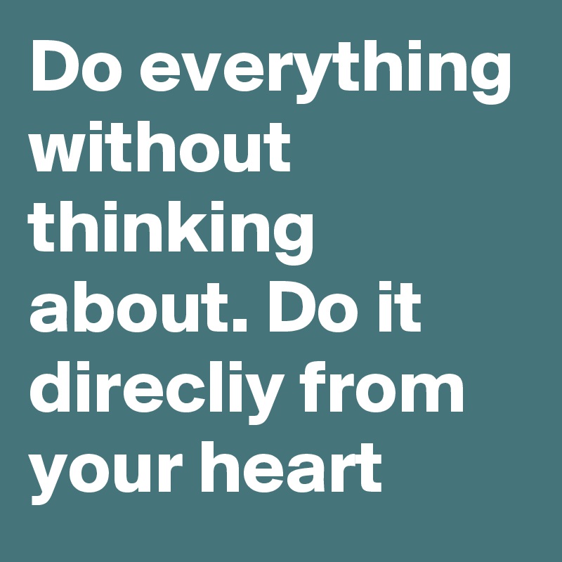 Do everything without thinking about. Do it direcliy from your heart 