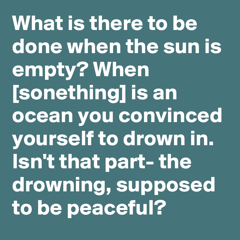 What is there to be done when the sun is empty? When [sonething] is an ocean you convinced yourself to drown in. Isn't that part- the drowning, supposed to be peaceful?