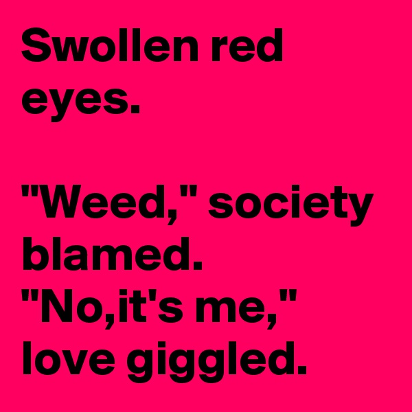 Swollen red eyes.

"Weed," society blamed.
"No,it's me," love giggled.