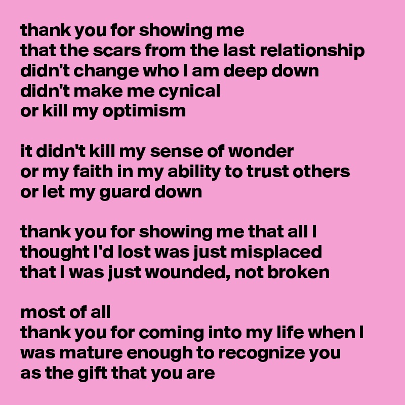 thank you for showing me
that the scars from the last relationship
didn't change who I am deep down
didn't make me cynical
or kill my optimism

it didn't kill my sense of wonder
or my faith in my ability to trust others
or let my guard down

thank you for showing me that all I thought I'd lost was just misplaced
that I was just wounded, not broken

most of all
thank you for coming into my life when I was mature enough to recognize you
as the gift that you are