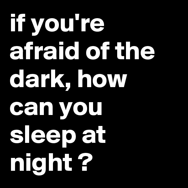 if you're afraid of the dark, how can you sleep at night ?