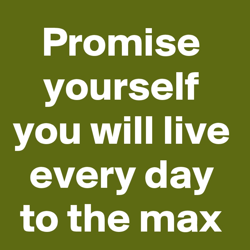 Promise yourself you will live every day to the max