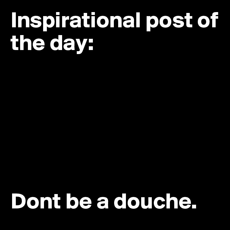 Inspirational post of the day: 






Dont be a douche.