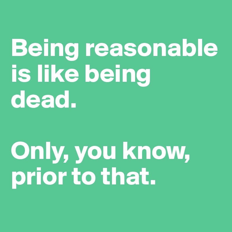 
Being reasonable is like being dead.

Only, you know, prior to that.
