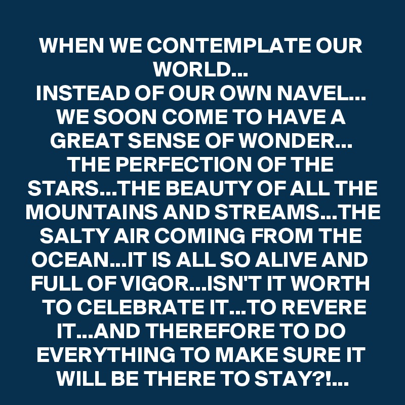 WHEN WE CONTEMPLATE OUR WORLD...
INSTEAD OF OUR OWN NAVEL...
WE SOON COME TO HAVE A GREAT SENSE OF WONDER...
THE PERFECTION OF THE STARS...THE BEAUTY OF ALL THE MOUNTAINS AND STREAMS...THE SALTY AIR COMING FROM THE OCEAN...IT IS ALL SO ALIVE AND FULL OF VIGOR...ISN'T IT WORTH TO CELEBRATE IT...TO REVERE IT...AND THEREFORE TO DO EVERYTHING TO MAKE SURE IT WILL BE THERE TO STAY?!...