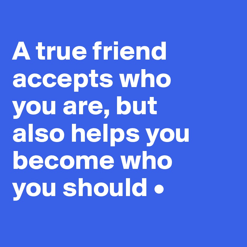
A true friend accepts who
you are, but
also helps you become who
you should •
