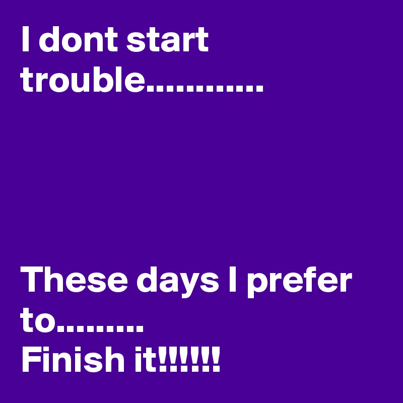 I dont start
trouble............




These days I prefer to.........
Finish it!!!!!!