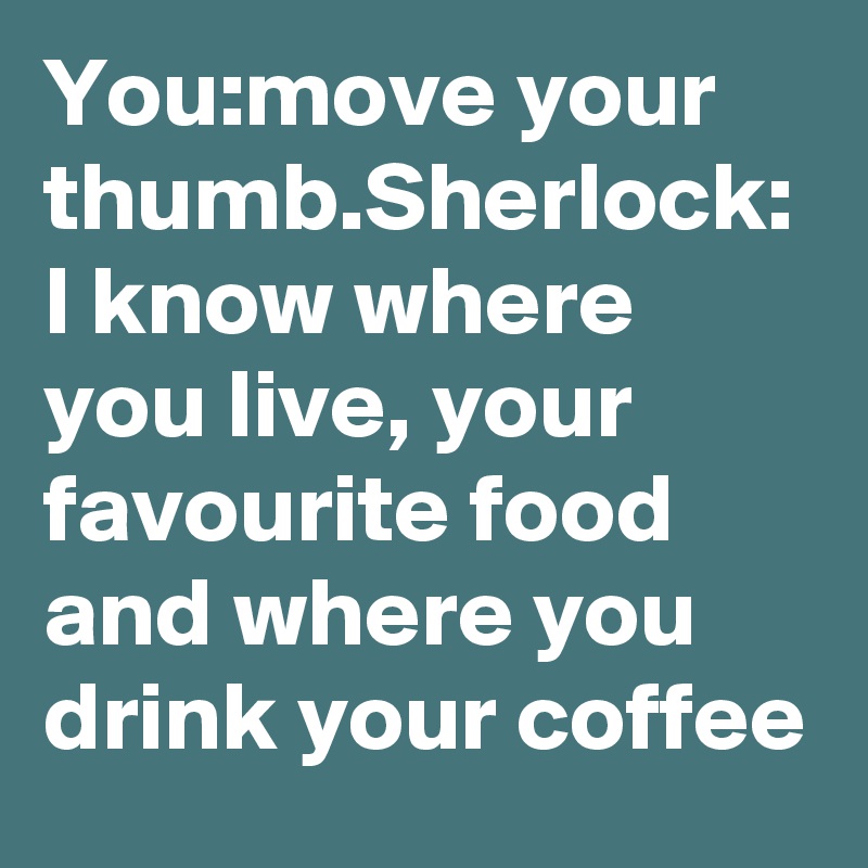 You:move your thumb.Sherlock: I know where you live, your favourite food and where you drink your coffee