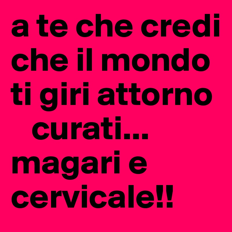 a te che credi che il mondo ti giri attorno
   curati...
magari e cervicale!!