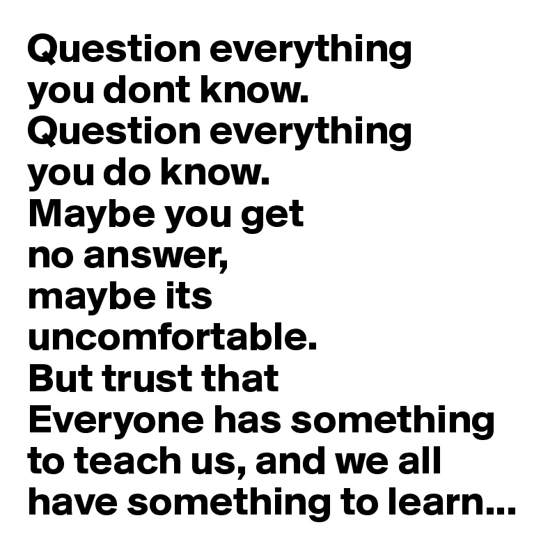 Question everything 
you dont know.
Question everything 
you do know.
Maybe you get 
no answer, 
maybe its 
uncomfortable.
But trust that 
Everyone has something to teach us, and we all have something to learn...