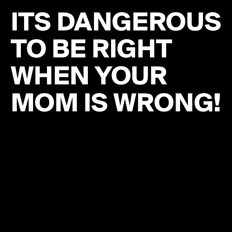 ITS DANGEROUS TO BE RIGHT WHEN YOUR MOM IS WRONG!


