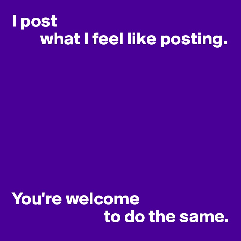 I post 
        what I feel like posting.








You're welcome 
                          to do the same.