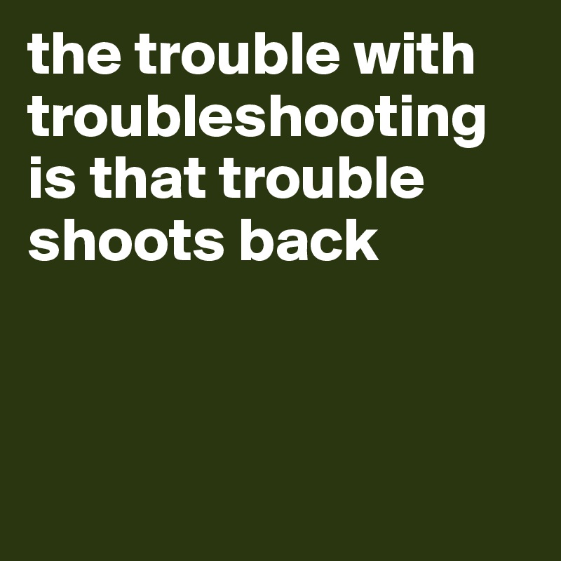 the trouble with troubleshooting is that trouble shoots back



