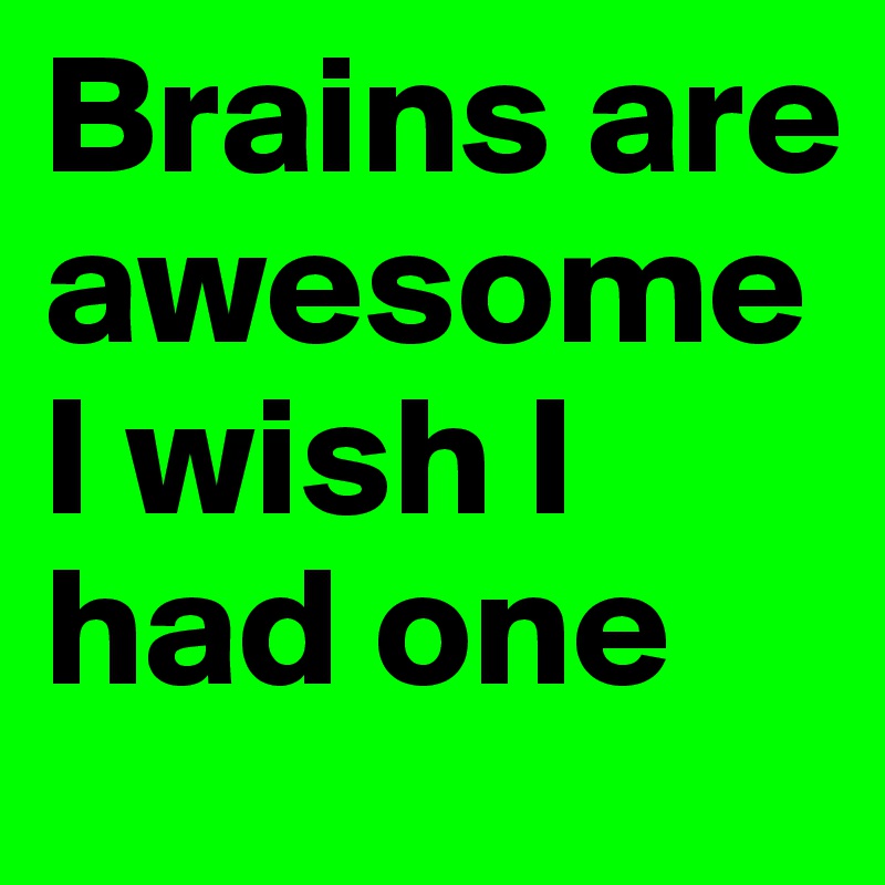 Brains are awesome I wish I had one