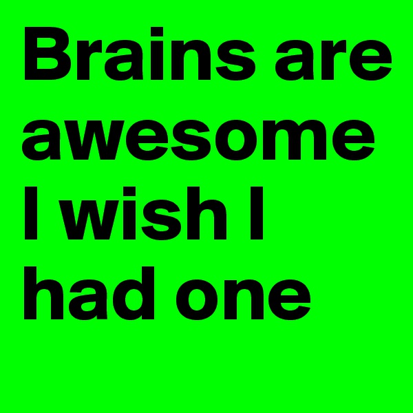 Brains are awesome I wish I had one