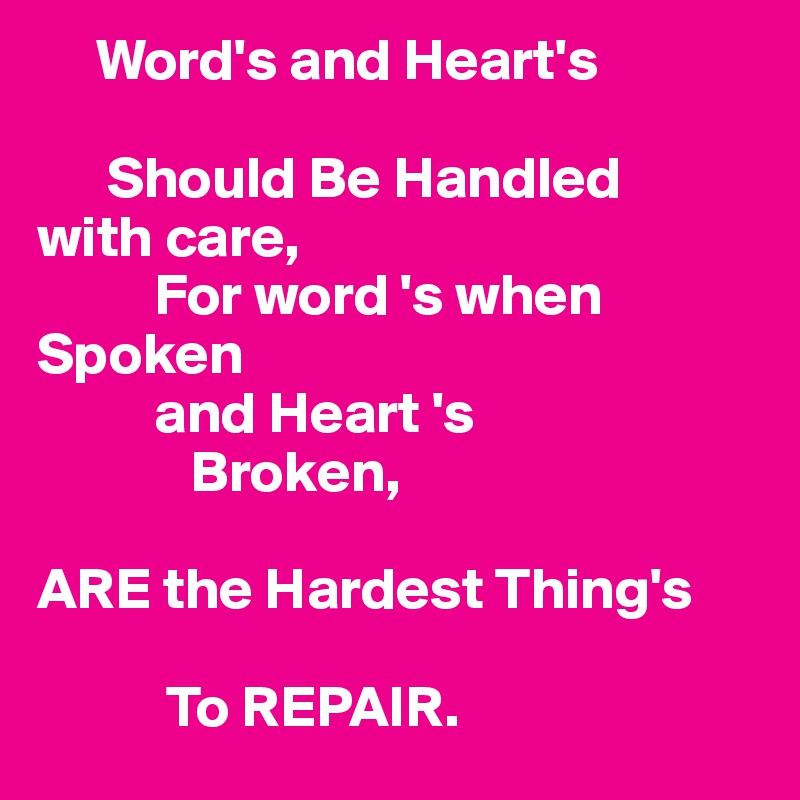      Word's and Heart's

      Should Be Handled 
with care,
          For word 's when 
Spoken
          and Heart 's 
             Broken,

ARE the Hardest Thing's

           To REPAIR.