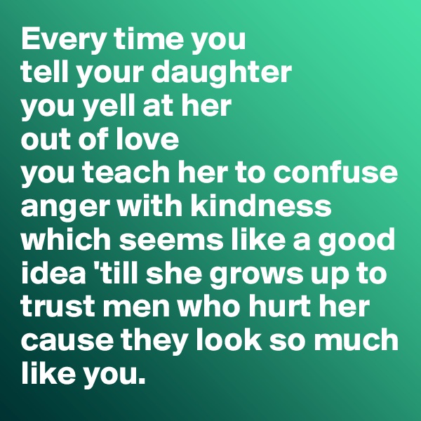 Every time you 
tell your daughter 
you yell at her 
out of love 
you teach her to confuse 
anger with kindness
which seems like a good idea 'till she grows up to 
trust men who hurt her 
cause they look so much 
like you.