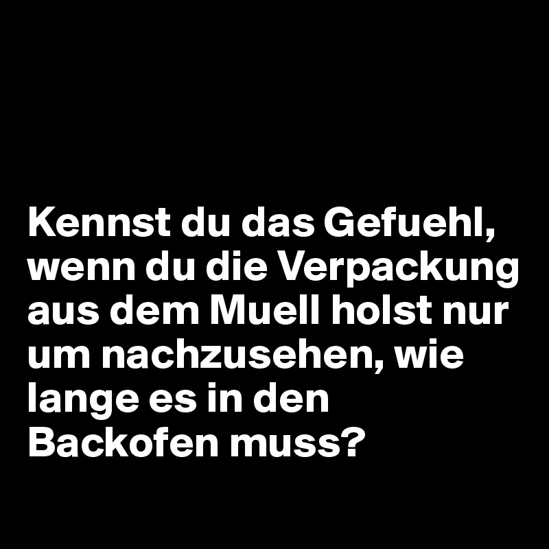 



Kennst du das Gefuehl, wenn du die Verpackung aus dem Muell holst nur um nachzusehen, wie lange es in den Backofen muss?