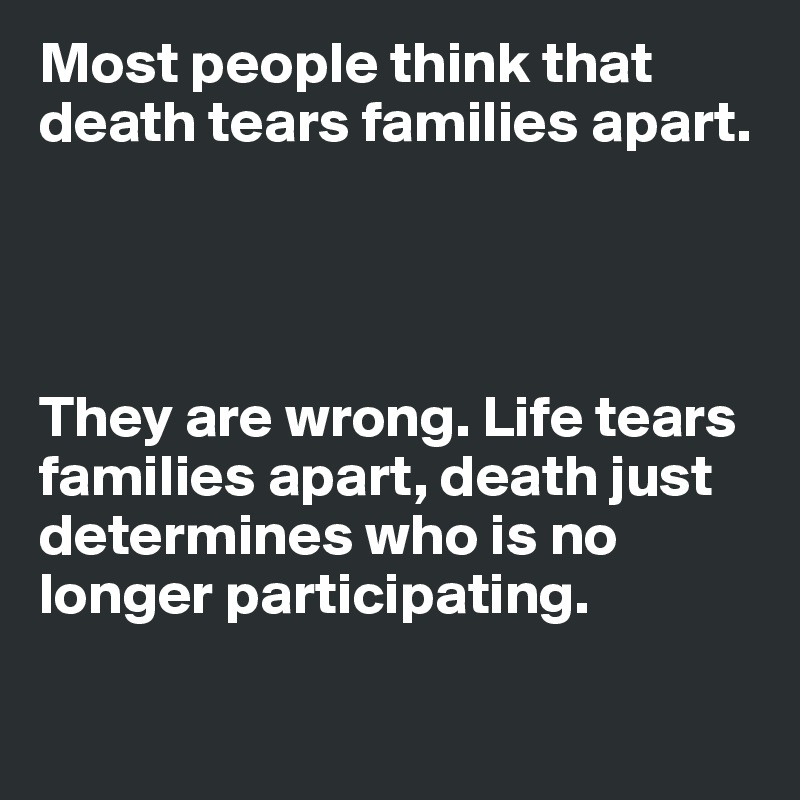 Most people think that death tears families apart. 




They are wrong. Life tears families apart, death just determines who is no longer participating. 

