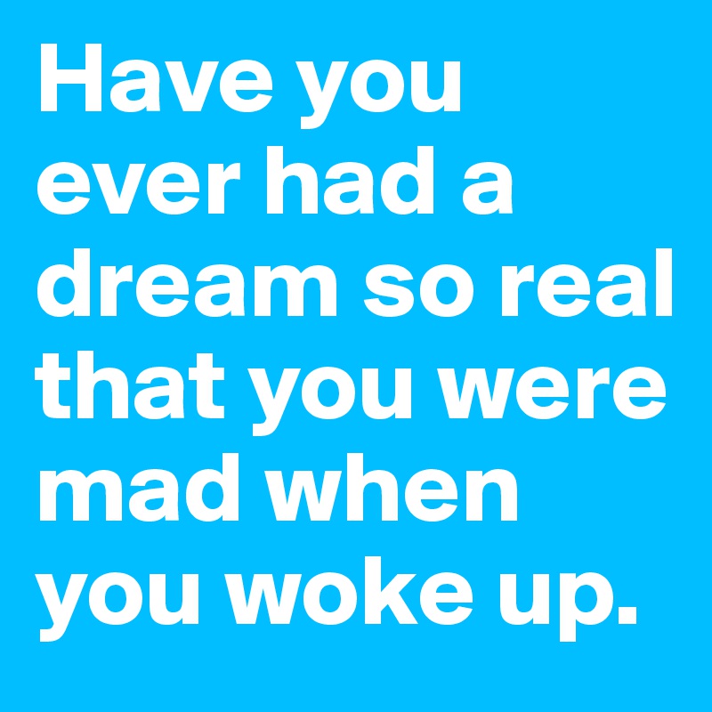 Have you ever had a dream so real that you were mad when you woke up.