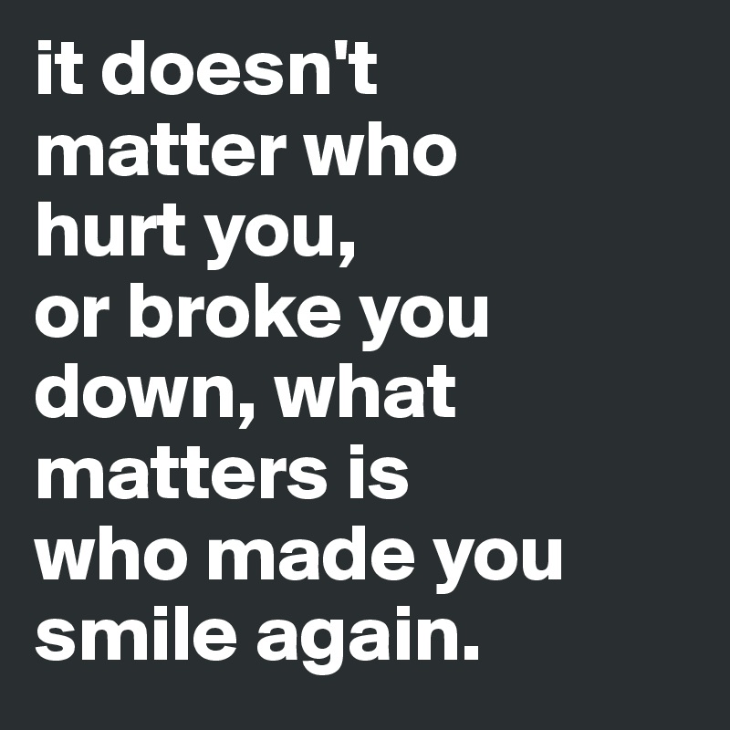 it doesn't 
matter who 
hurt you, 
or broke you down, what matters is 
who made you smile again.