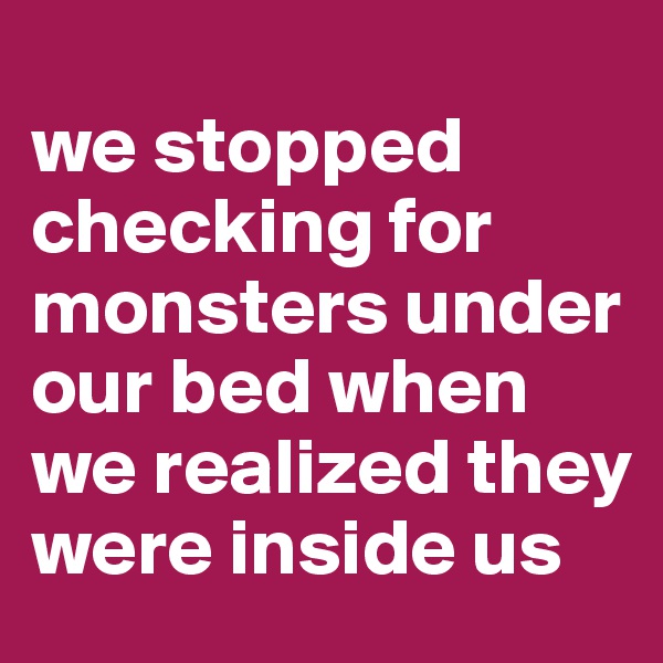 
we stopped checking for monsters under our bed when we realized they were inside us