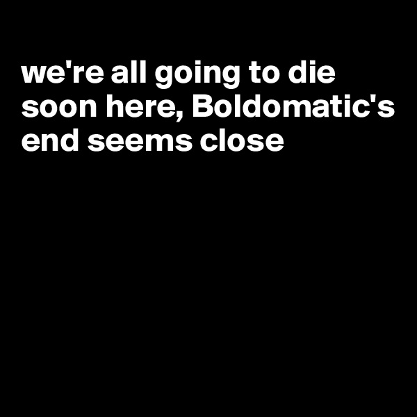 
we're all going to die soon here, Boldomatic's end seems close





