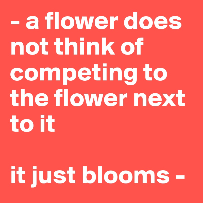 - a flower does not think of competing to the flower next to it

it just blooms -