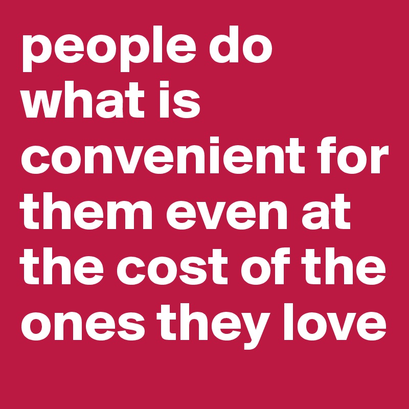 people do what is convenient for them even at the cost of the ones they love 