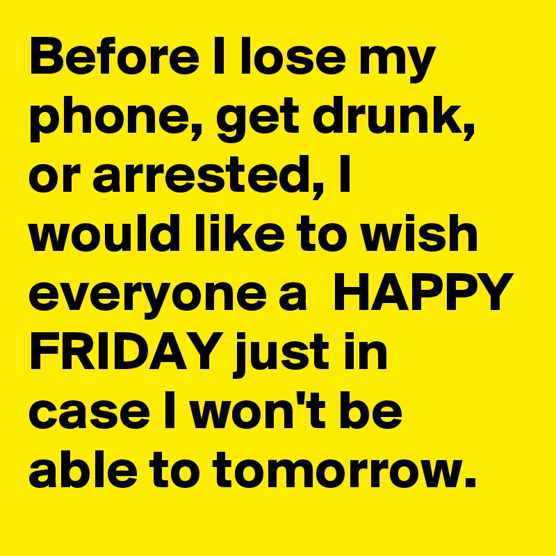 Before I lose my phone, get drunk, or arrested, I would like to wish everyone a  HAPPY FRIDAY just in case I won't be able to tomorrow.
