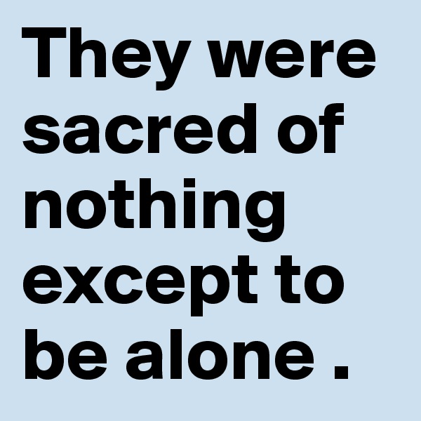 They were sacred of nothing except to be alone .