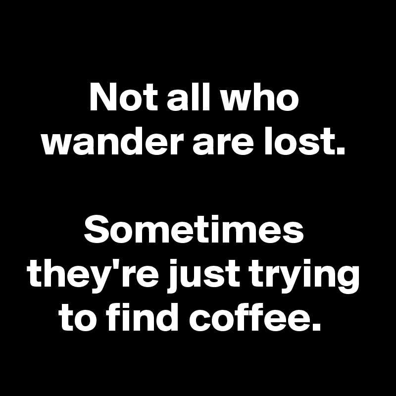 
Not all who wander are lost.

Sometimes they're just trying to find coffee. 
