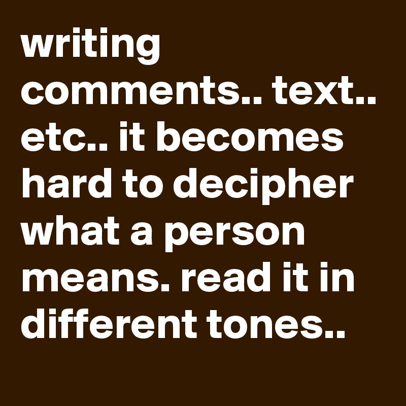 writing comments.. text.. etc.. it becomes hard to decipher what a person means. read it in different tones..