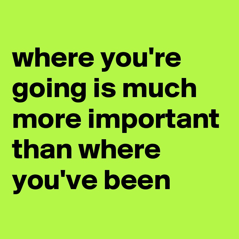 
where you're going is much more important than where you've been