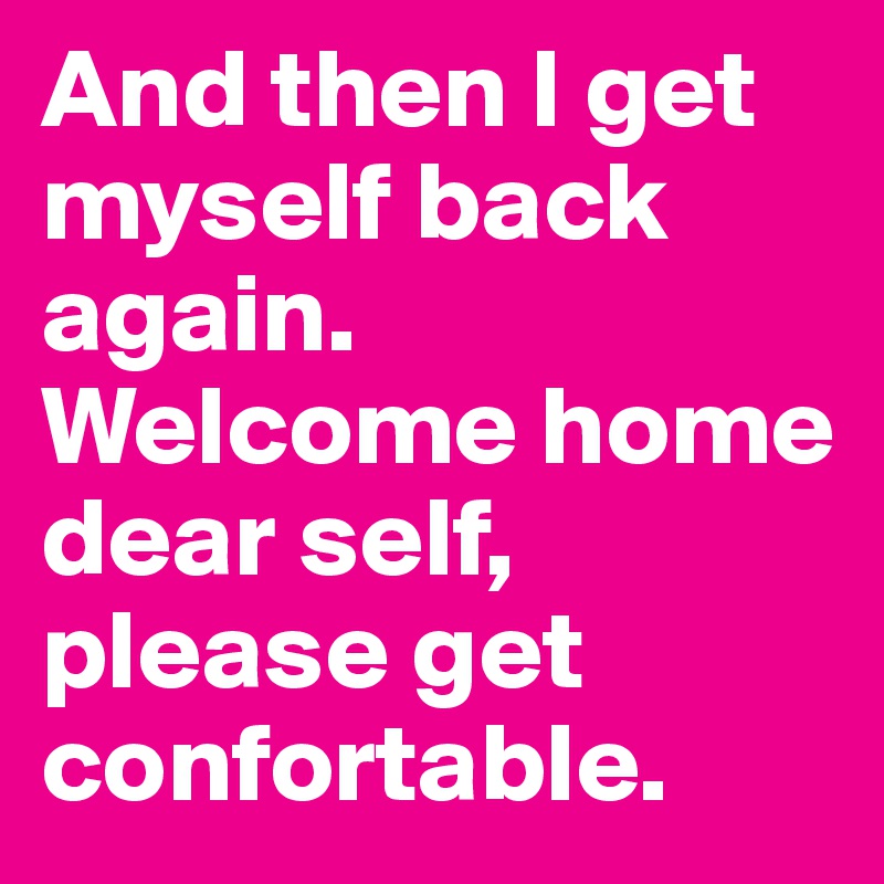 And then I get myself back again. Welcome home dear self, please get confortable. 