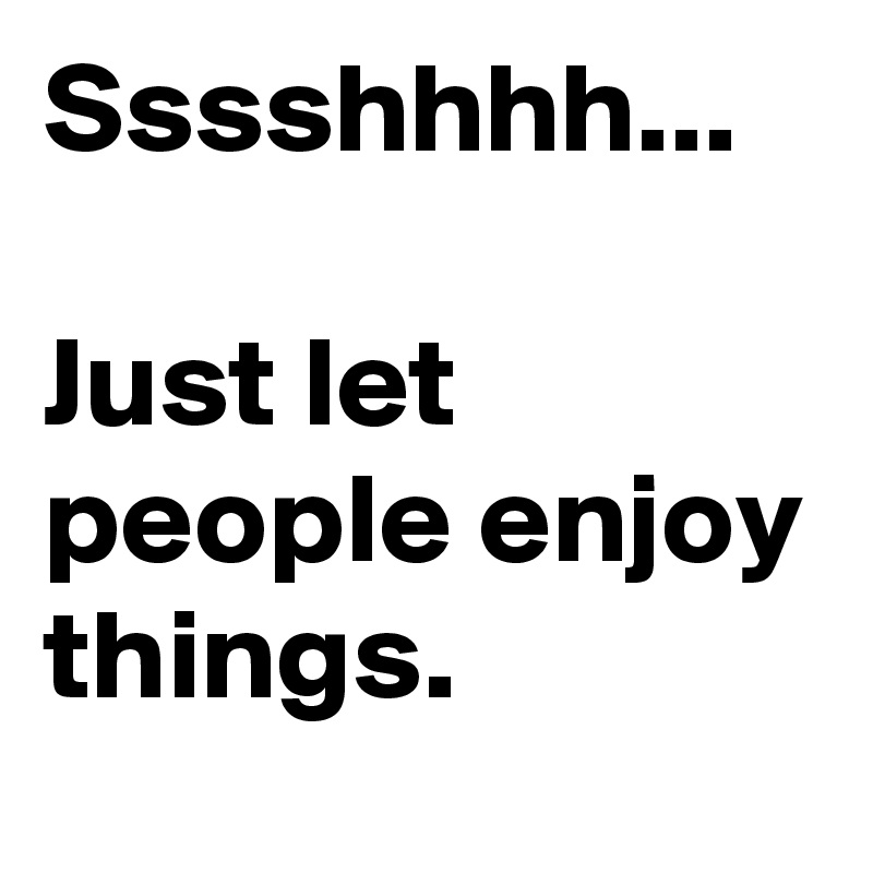 Sssshhhh...

Just let people enjoy things.